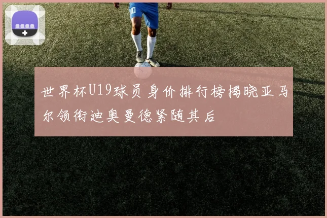 世界杯U19球员身价排行榜揭晓亚马尔领衔迪奥曼德紧随其后