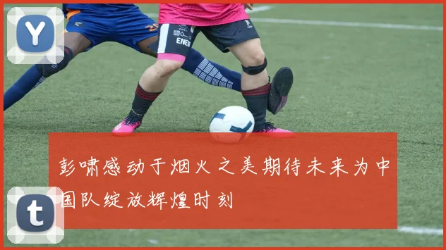 彭啸感动于烟火之美期待未来为中国队绽放辉煌时刻