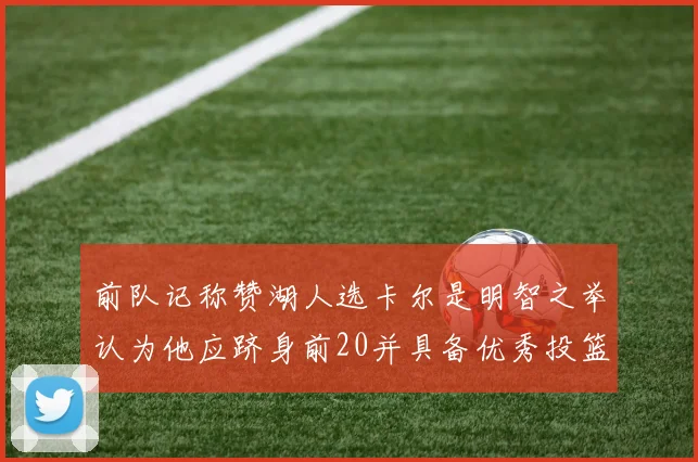前队记称赞湖人选卡尔是明智之举认为他应跻身前20并具备优秀投篮和防守能力