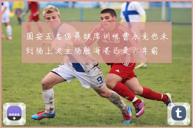国安五名伤员缺席训练曹永竞也未到场上次主场胜海港已是六年前