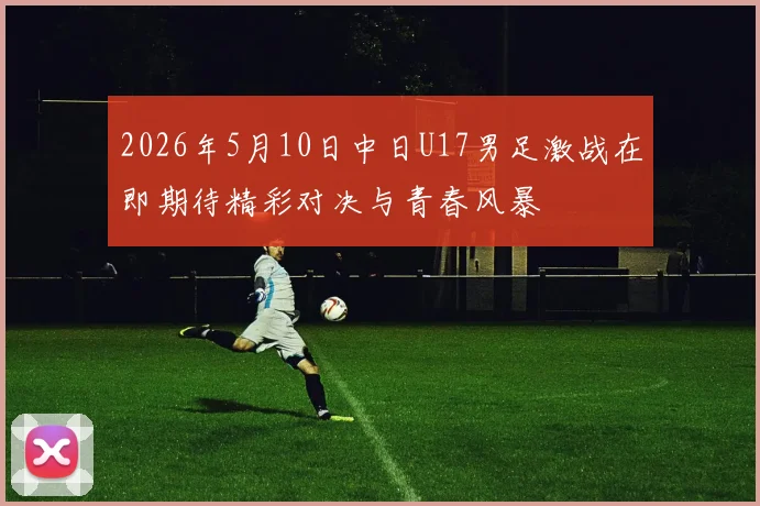 2026年5月10日中日U17男足激战在即期待精彩对决与青春风暴