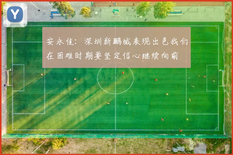 安永佳：深圳新鹏城表现出色我们在困难时期要坚定信心继续向前