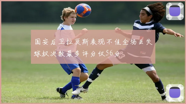 国安后卫拉莫斯表现不佳全场丢失球权次数最多评分仅56分
