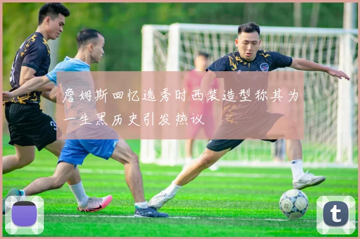 詹姆斯回忆选秀时西装造型称其为一生黑历史引发热议