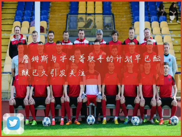 詹姆斯与字母哥联手的计划早已酝酿已久引发关注