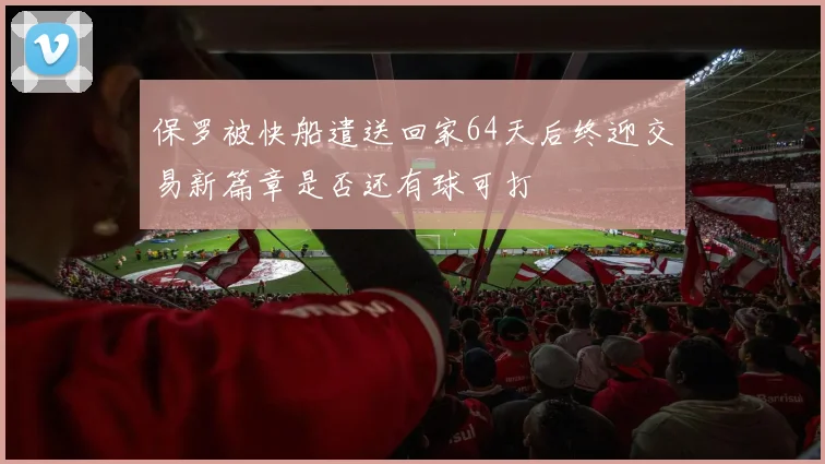 保罗被快船遣送回家64天后终迎交易新篇章是否还有球可打
