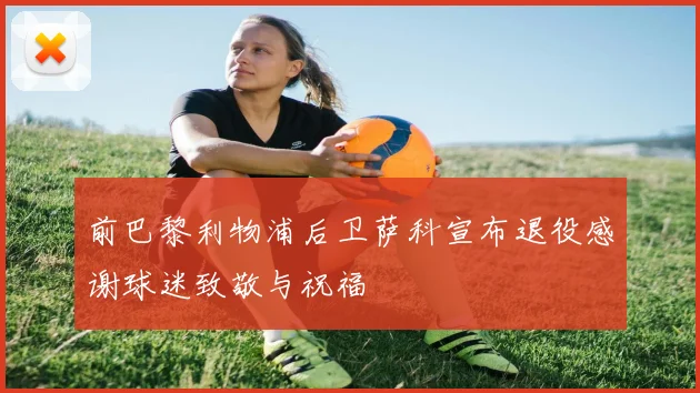 前巴黎利物浦后卫萨科宣布退役感谢球迷致敬与祝福